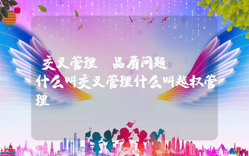 交叉管理(品质问题 - 什么叫交叉管理什么叫越权管理)
